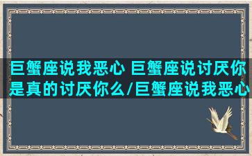 巨蟹座说我恶心 巨蟹座说讨厌你是真的讨厌你么/巨蟹座说我恶心 巨蟹座说讨厌你是真的讨厌你么-我的网站